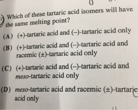 0 Which of these tartaric acid isomers will have the same melting point? (A) (+)-tartaric acid and (-)-tartaric acid onlyy (B) (+)-tartaric acid and (-)-tartaric acid and (C) (+)-tartaric acid and (-)-tartaric acid and (D) meso-tartaric acid and racemic (+)-tartaric racemic ()-tartaric acid only meso-tartaric acid only acid only