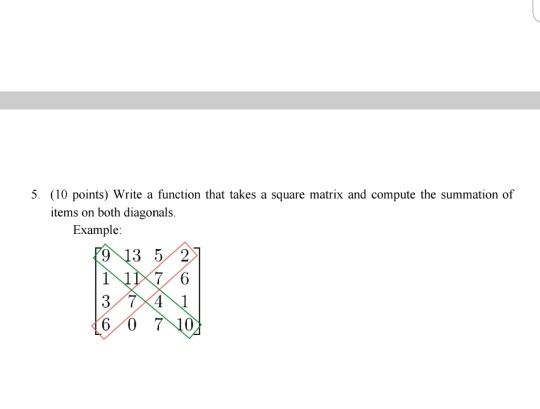 5. (10 points) Write a function that takes a square matrix and compute the summation of items on both diagonals. Example: 9 1