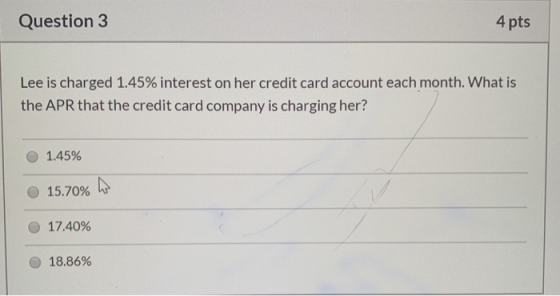 Question 3 4 pts Lee is charged 1.45% interest on her credit card account each month. What is the APR that the credit card co