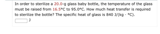 In order to sterilize a 20.0-g glass baby bottle, the temperature of the glass must be raised from 16.5°C to 95.0°C. How much heat transfer is required to sterilize the bottle? The specific heat of glass is 840 J/(kg C)