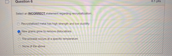 Question 6 0.1 pts Select an INCORRECT statement regarding recrystallization: Recrystallized metal has high strength and low
