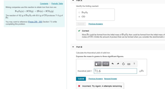 FatA Constants I Periodic Tab Identify the limiting reactant. Mining companies use this reaction to obtain iron from iron ore: Fe2O3 (s) +3CO(g 2Fe(s) +3CO2(g) The reaction of 182 g of Fe2Os with 856 g of CO produces 71.6 g of Fe Fe2Os CO You may want to reference (Pages 299-306) Section 7.5 while completing this problem. Correct More Fe could be formed from the initial mass of Fe2Os than could be formed from the initial mass of moles of CO, it limits the amount of product that can be formed when you consider the stoichiometric r Part B Calculate the theoretical yield of solid iron Express the mass in grams to three significant figures theoretical yeld71.6 g Fe Submit Incorrect; Try Again: 4 attempts remaining