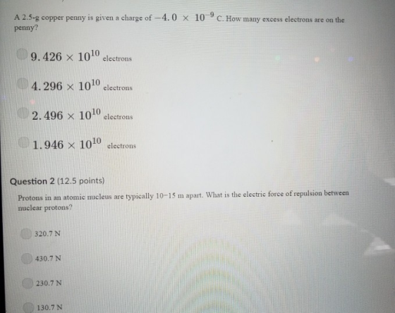 A 25-g copper penny is given a charge of-4.0 penny? 10-9 C. How many excess electrons are on the x 9.426 x 1010 electrons 4.296 x 1010 clectrons 2. 496 x 1010 electrons 1.946 x 1010 electrons Question 2 (12.5 points) atomic nucleus are typically 10-15 m apart. What is the electric force of repulsion between Protons in a nuclear protons? 320.7 N 430.7 N 230.7 N 130.7 N