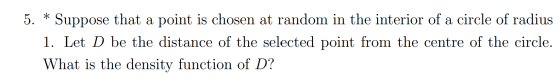 5. * Suppose that a point is chosen at random in the interior of a circle of radius 1. Let D be the distance of the selected