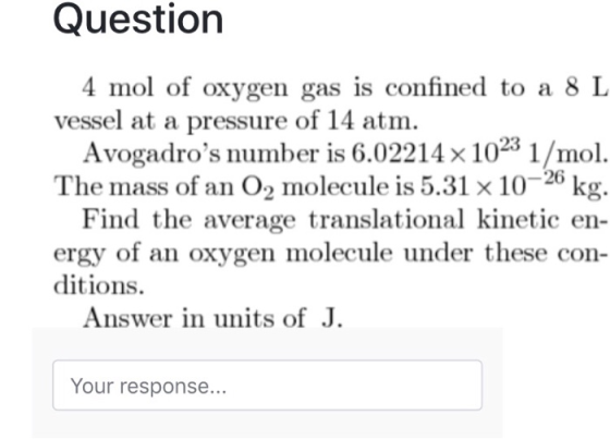 Question 4 mol of oxygen gas is confined to a 8 L vessel at a pressure of 14 atm Avogadros number is 6.02214x 1023 1/mol. The mass of an O2 molecule is 5.31 x10-26 kg. Find the average translational kinetic en- ergy of an oxygen molecule under these con- ditions. Answer in units of J Your response...
