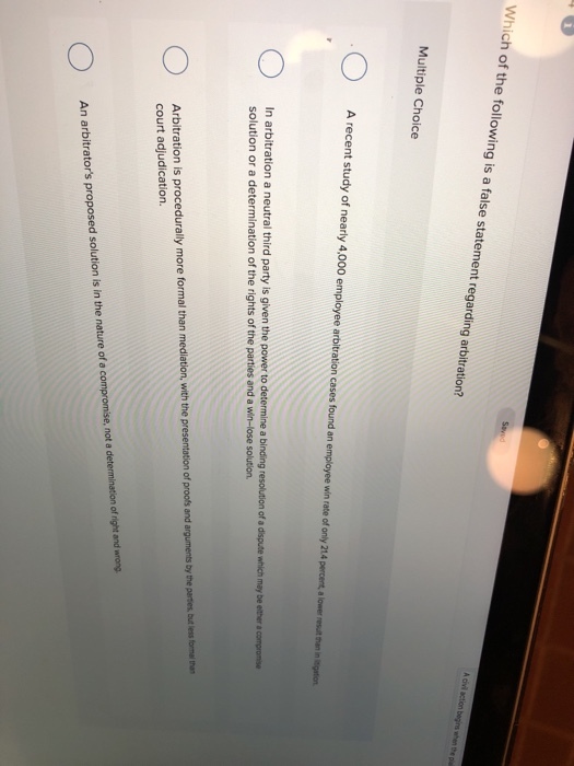 Which o f the following is a false statement regarding arbitration? Multiple Choice A recent study of nearly 4,000 employee aroitration cases found an employe wi ate of only 21.4 percent a lor rern n n a neutrai third party is given the power to determine a binsing resolution f a dsqute wech nay be etbe.compon solution or a determination of the rights of the parties and a win-lose solution. Arbitration is procedurally more formal than mediation court adjudication. n, with the presentation of proofs and arguments by the parties, but less formal than An arbitrators proposed solution is in the nature of e compromise, not a determination of right and wrong