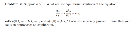Problem 2. Suppose α 〉 0·What are the equilibrium solutions of the equation with u(0,t) = u(L,t) 0, and u(z,0)-f(x)? Solve the unsteady problem. Show that your solution approaches an equilibrium