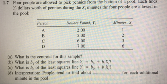 the bottom of pool. Each finds Four people are allowed to pick pennies from Y, dollars worth of pennies during the X, minutes the four people are allowed in the pool: 1.7 a Minutes, X Dollars Found, Y, 2.00 5.00 6.00 7.00 Person (a) What is the centroid for this sample? (b) What is b, of the least squares line Y bo + bX? (c) What is bo of the least squares line Y bo t bX? (d) Interpretation: People tend to find aboutfor each additional minute in the pool.
