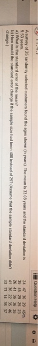Question Help O A survey of 25 randomly selected customers found the ages shown in years). The meanis 33 08 years and the sta