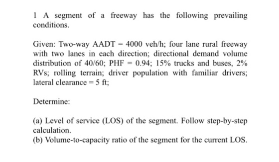 1 A segment of a freeway has the following prevailing conditions. Given: Two-way AADT 4000 veh/h; four lane rural freeway with two lanes in each direction; directional demand volume distribution of 40/60; PHF 0.94; 15% trucks and buses, 2% RVs; roling terrain; driver population with familiar drivers; lateral clearance- 5 ft Determine: (a) Level of service (LOS) of the segment. Follow step-by-step calculation. (b) Volume-to-capacity ratio of the segment for the current LOS.
