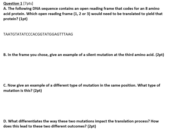 Question 1 [7pts] A. The following DNA sequence contains an open reading frame that codes for an 8 amino acid protein. Which open reading frame (1, 2 or 3) would need to be translated to yield that protein? (1pt) TAATGTATATCCCACGGTATGGAGTTTAAG B. In the frame you chose, give an example of a silent mutation at the third amino acid. (2pt) C. Now give an example of a different type of mutation in the same position. What type of mutation is this? (2pt) D. What differentiates the way these two mutations impact the translation process? How does this lead to these two different outcomes? (2pt)