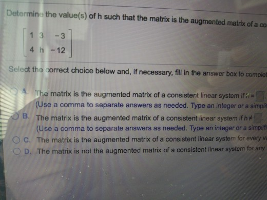 Determine the value(s) of h such that the matrix is the augmented matrix of a co 1 3 -3 4 h-12 Select the correct choice below and, if necessary, fill in the answer box to complet The matrix is the augmented matrix of a consistent linear system ifi (Use a comma to separate answers as needed. Type an integer or a simpit The matrix is the augmented matrix of a consistent inear system if (Use a comma to separate answers as needed. Type an integer or a simplif B. O C. The matrix is the augmented matrix of a consistent linear system for every va O D. The matrix is not the augmented matrix of a consistent linear system for any