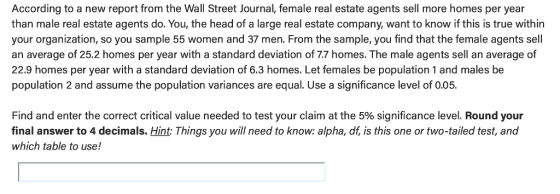 According to a new report from the Wall Street Journal, female real estate agents sell more homes per year than male real estate agents do. You, the head of a large real estate company, want to know if this is true within your organization, so you sample 55 women and 37 men. From the sample, you find that the female agents sell an average of 25.2 homes per year with a standard deviation of 7.7 homes. The male agents sell an average of 22.9 homes per year with a standard deviation of 6.3 homes. Let females be population 1 and males be population 2 and assume the population variances are equal. Use a significance level of 0.05. Find and enter the correct critical value needed to test your claim at the 5% significance level. Round your final answer to 4 decimals. Hint: Things you will need to know: alpha, df, is this one or two-tailed test, and which table to use!