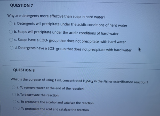 QUESTION 7 Why are detergents more effective than soap in hard water? a. Detergents will precipitate under the acidic conditi