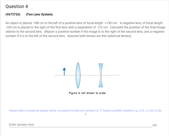 Question4 (#673726) Two Lens System) An object is placed 188 cm to the left of a positive lens of focal length +150 cm. Anega