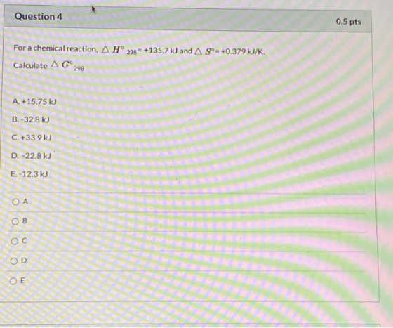 Question 4 0.5 pts For a chemical reaction, A H° 238 = +135.7 kJ and AS°= +0.379 kJ/K. Calculate AG 298 A. +15.75 kJ B. -32.8