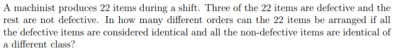 A machinist produces 22 items during a shift. Three of the 22 items are defective and the rest are not defective. In how many different orders can the 22 items be arranged if all the defective items are considered identical and all the non-defective items are identical of a different class?