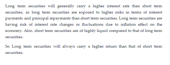Long term securities will generally carry a higher interest rate than short term securities, as long term securities are exposed to higher risks in terms of interest payments and principal repayments than short term securities. Long term securities are having risk of interest rate changes or fluctuations due to inflation effect on the economy. Also, short term securities are of highly liquid compared to that of long term securities So Long term securities will always carry a higher return than that of short term securities.
