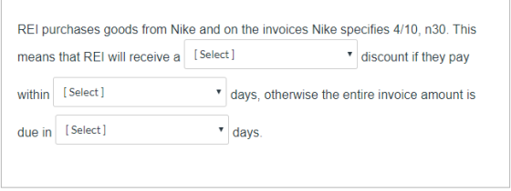 REI purchases goods from Nike and on the invoices Nike specifies 4/10, n30. This means that REI will receive a [Select] disco