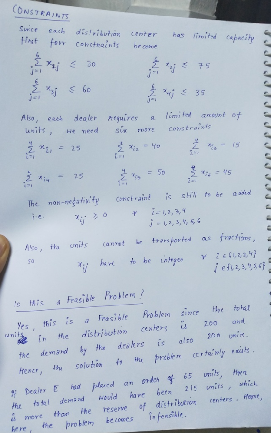 CONSTRAINTS Sirice each distvikution Center hpacity finct four consthaints be come mite 35 Also, eech dealer nequires a limi tod amwnt of , eneed six more constraints L. 저4-25 The non-negativity Constraint s sll to be a ddud Also, tha nits cannot be transorted as froctons, So hare to be ntegen e , 2, 3,15 Is this Feasible Problem Yes this is a Feasible Problem since the total Zoo and unit in the distribution centers the demand ty the dealers is also 20o ui Hence, th solutón to thu problem certainly exiuts gf Dealer E had placed an order 알 65 mit, then hr totel demand ould have been 215 nits,which is more than he reserve of distribution centers Honce, here, the problem becomes in feasible