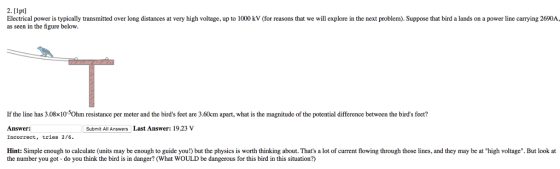 2.[1pt Electrical power is typically transmitted over long distances at very high voltage, up to 1000 kV (for reasons that we will explore in the next problem). Suppose that bird a lands on a power line carrying 2690A, as seen in the figure below If the line has 3.08x10Ohm resistance per meter and the birds feet are 3.60cm apart, what is the magnitude of the potential difference between the birds feet? Answer: Incorrect, tries 2/6 Hint: Simple enough to calculate (units may be enough to guide you!) but the physics is worth thinking about. Thats a lot of current flowing through those lines, and they may be at high voltage. But look at Submit All Answers Last Answer: 19.23 v the number you got - do you think the bird is in danger? (What WOULD be dangerous for this bird in this situation?)