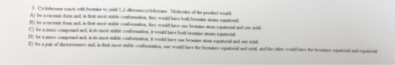 with bromaie to yield 12-dbeomocyclohesae. Molecules of the product would 3 Cyclohexene reacts A) be a racemic form and, in their most stable conformation, they would have both broesine atoens equatorial B) be a racemic form and, in theis most stable conformation, they would lhave one bromine atom equatorial snd ooe ail C)beameso compound and, in its most stable coeformation, it would have both broane·tons equatorial D) be a meso compound and,in its most stable E) be a pair of diastereomers and, in their most stable conformation, t would harve one bromise atom equatorial and one avial oue wouild have the bromines equatorial and axcial, and tde other would have the bromines equtorial and equatorial