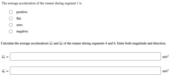 The average acceleration of the runner during segment 1 is O positive O flat. zero. O negative Calculate the average accelerations a4 and as of the runner during segments 4 and 6. Enter both magnitude and direction. m/s2 a4 m/s2