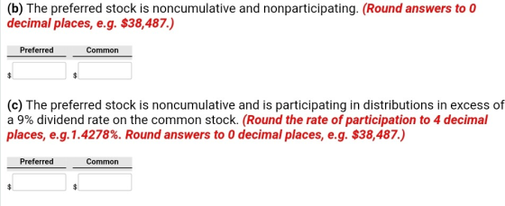 (b) The preferred stock is noncumulative and nonparticipating. (Round answers to 0 decimal places, e.g. $38,487.) Preferred Common (c) The preferred stock is noncumulative and is participating in distributions in excess of a 9% dividend rate on the common stock. (Round the rate ofparticipation to 4 decimal places, e.g.1 .4278%. Round answers to 0 decimal places, eg. $38,487.) Preferred Common