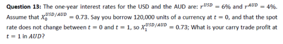 Question 13: The one-year interest rates for the USD and the AUD are: pUSD = 6% and pAUD = 4%. Assume that xusD/AUP = 0.73. S
