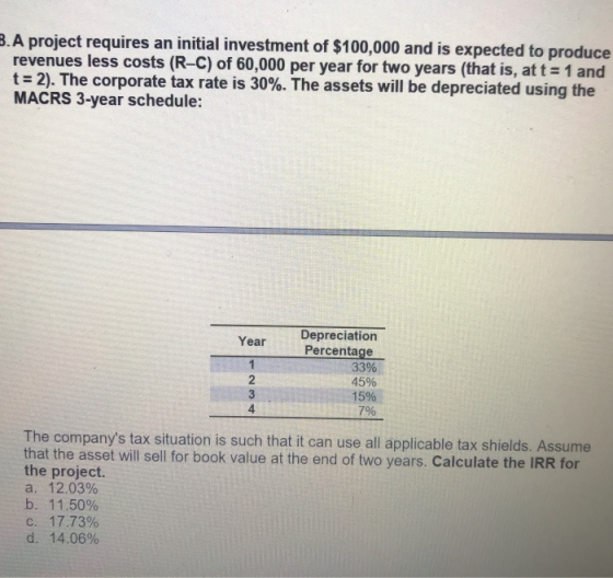 .A project requires an initial investment of $100,000 and is expected to produce revenues less costs (R-C) of 60,000 per year for two years (that is, att 1 and t-2). The corporate tax rate is 30%. The assets will be depreciated using the MACRS 3-year schedule: Depreciation YearPercentage 2 3 4 33% 45% 15% 7% The companys tax situation is such that it can use all applicable tax shields. Assume that the asset will sell for book value at the end of two years. Calculate the IRR for the project. a. 12.03% b. 1 1.50% c. 17.73% d. 14.06%
