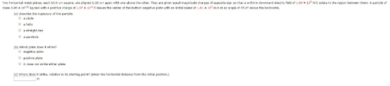Two horizontal meldl plates, ea mass 2.00 x 10-2C kg and with 10.0 cm squere, are eligrned 1.00 uIi apart with one abuve the other. They re given equal-nagnitude charyes of oppusite sign so thal uiurm duwnwerd electric field of 1.94 x 103 N/C exists in the region betwee Uhe. A particle of positive cnarge of t.07 x 10-5 C leaves the center or the bottom negative pate with an initial speed ot 1.01 x 105 m/s at an angle ot 37.0° above the horizontal. (a) Decribe the trajectury of the particle a circle a helix a straight line a parabola b) Which plate doea it strika? nagativa plata pusitive plate 11 does not strike either plate. (c) Whera doas it strike, relative to its starting pcint? (Enter the horizontal distance from the initial position.)