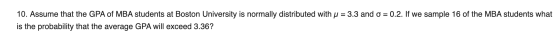 10. Assume that the GPA of MBA students at Boston University is normally distributed with u = 3.3 and o = 0.2. If we sample 1