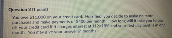 Question 3 (1 point) You owe $11,000 on your credit card. Horrified, you decide to make no more purchases and make payments o
