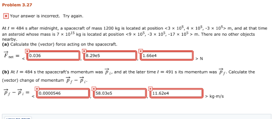 Problem 3.27 Your answer is incorrect. Try again At t = 484 s after midnight, a spacecraft of mass 1200 kg is located at position <3 x 105, 4 × 105-3 × 105> m, and at that time an asteroid whose mass is 7 x 1015 kg is located at position <9 x 105, -3 x 105, -17 x 105>m. There are no other objects nearby. (a) Calculate the (vector) force acting on the spacecraft. F net0.036 8.29e5 1.66e4 > N (b) At t = 484 s the spacecrafts momentum was pi, and at the later time ț = 491 s its momentum was pf. Calculate the (vector) change of momentum p-P pf-pi = || 0.0000546 58.03e5 11.62e4 > kg.m/s