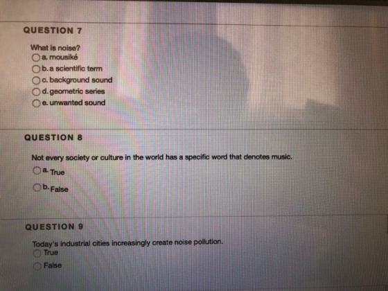 QUESTION 7 What is noise? O a mousiké O b.a scientific term O c. background sound O d. geometric series O e. unwanted sound QUESTION 8 Not every society or culture in the world has a specific word that denotes music. True Ob. False QUESTION 9 Todays industrial cities increasingly create noise poilution. True False