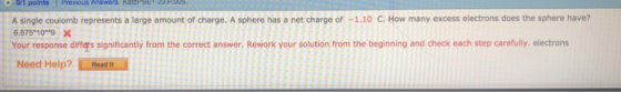 A single coulomb represents a large amount of charge. A sphere has a net charge of -1.10 C. How many excess electrons does the sphere have? 6.875 10 9 X Your response differs significantly from the correct answer. Rework your solution from the beginning and check each step carefully. electrons Need Help? Rosd h