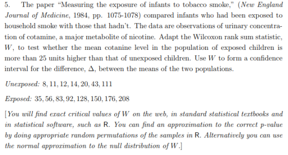5. The paper Measuring the exposure of infants to tobacco smoke, (New England Journal of Medicine, 1984, pp. 1075-1078) compared infants who had been exposed to household smoke with those that hadnt. The data are observations of urinary concentra- tion of cotamine, a major metabolite of nicotine. Adapt the Wilcoxon rank sum statistic, W, to test whether the mean cotanine level in the population of exposed children is more than 25 units higher than that of unexposed children. Use W to form a confidence interval for the difference, Δ, between the means of the two populations Unexposed: 8,11,12,14, 20, 43, 111 Exposed: 35,56,83, 92, 128, 150, 176, 208 You will find eract critical values of W on the web, in standard statistical tertbooks and in statistical software, such as R. You can find an approrimation to the correct p-value by doing appropriate random permutations of the samples in R. Alternatively you can use the normal approrimation to the null distribution of w.