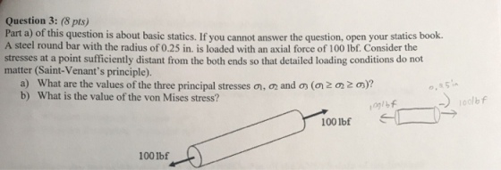 Question 3: (8 pts) Part a) of this question is about basic statics. If you cannot answer the question, open your statics book. A steel round bar with the radius of 0.25 in. is loaded with an axial force of 100 lbf. Consider the stresses at a point sufficiently distant from the both ends so that detailed loading conditions do not matter (Saint-Venants principle). a) b) What are the values of the three principal stresses What is the value of the von Mises stress? ,のandの(の202の)? o, 85 iA 0g1 100 lbf 1001bf