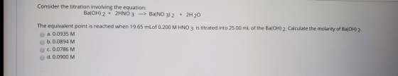 Consider the titration involving the equation: Ba(OH)2 + 2HNO3 -> Ba(NO3)2 + 2H 20 The equivalent point is reached when 19.65