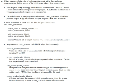 Write a program to build a list of grades, print them out, add to them and count occurrences, and find the amount of the 2-digit grade values. Here are the criteria a) Your program “L6QI initials.py must start with a commented ID Box AND include a comment that indicates the e of the program. EACH of the five functions in your program must state its purpose in comments too The main function in your program must be named: test_grades ).It has been provided for you. Copy this function into your program EXACTLY as written: # Main function - Test all of the helper functions def test_grades ): grade-list create-grades (11) print_rows (grade_list) add grade (grade 1ist) print_rows (grade_list) print (Amount of 2-digit valuescount_grades (grade_list)) As you can see, test_grades calls FOUR helper functions namely: create grades (amount): Create and return a list of amount randomly selected integers between (and including) 0 and 100 print rows (grade list): ng 4 space separated values in each row. The last Print all of qrade list showi row may have fewer than 4 values in it. add_grade (grade_list): Prompt the user for a grade between (and including) 0 and 100 and append it to grade list. Count how many times the grade occurs in grade_list and print out the result. NOTE: Error checking is not required for this input. count_grades (grade_list): Calculate and return the amount of 2-digit grades in grade_list (ie. grades between 10 and99). Assume grade_list will contain at least one value.