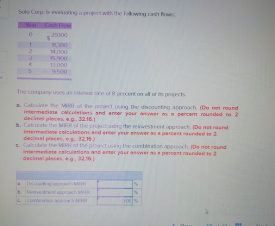 Solo Corp. is evaluating a project with the following cash flows: 0 29,100 11,300 14.000 15,900 13,000 9,500 2 4 5 The company uses an interest rate of 8 percent on all of its projects. o. Calculate the MIRR of the project using the discounting approach. (Do not round b. Calculate the MIRR of the project using the reinvestment approach. (Do not round intermediate calculations and enter your answer as a percent rounded to 2 decimal places, e.g. 32.16.) intermediate calculations and enter your answer as a percent rounded to 2 decimal places, e.g., 32.16.) c. Calculate the MIRR of the project using the combination approach. (Do not round intermediate calculations and enter your answer as a percent rounded to 2 decimal places, e.g, 32.16.) a. Discounting approach MIRR b. Reinvestment approach MIRR cCombination approach MIRR 3001%