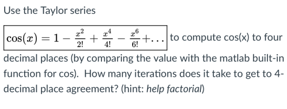 Use the Taylor series cos(x)-1-to compute cos(x) to four decimal places (by comparing the value with the matlab built-in func