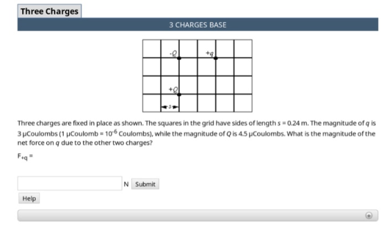 Three Charges 3 CHARGES BASE +q Three charges are fixed in place as shown. The squares in the grid have sides of length s-0.24 m. The magnitude of q is 3HCoulombs (1 HCoulomb 106 Coulombs), while the magnitude of Q is 4.5 pCoulombs. What is the magnitude of the net force on q due to the other two charges? tq N Submit Help