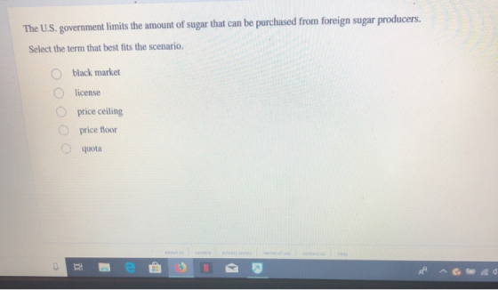 The U.S. government limits the amount of sugar that can be purchased from foreign sugar producers. Select the term that best fits the scenario. O black market O license O price ceiling O price floor O quota