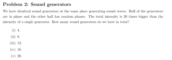 Problem 2: Sound generators We have identical sound generators at the same place generating sound waves. Half of the generators are in phase and the other half has random phases. The total intensity is 20 times bigger than the intensity of a single generator. How many sound generators do we have in total? iii) 12 (iv) 16 (v) 20