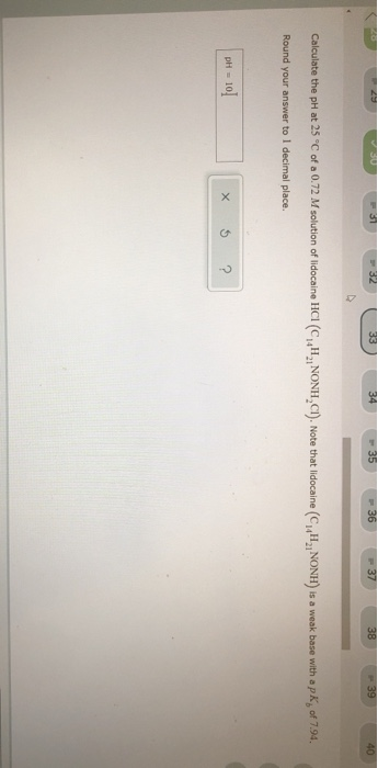 29 31 32 33 34 35 36 37 38 39 40 Calculate the pH at 25 °C of a 0.72 M solution of lidocaine HCI (CH,,NONH,CI). Note that lid