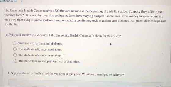 uestion 5 of 34 The University Health Center receives 500 flu vaccinations at the beginning of each flu season. Suppose they offer these vaccines for $20.00 each. Assume that college students have varying budgets- some have some money to spare, some are on a very tight budget. Some students have pre-existing conditions, such as asthma and diabetes that place them at high risk for the flu. a. Who will receive the vaccines if the University Health Center sells them for this price? Students with asthma and diabetes. O The students who most need them. O The students who most want them. OThe students who will pay for them at that price b. Suppose the school sells all of the vaccines at this price. What has it managed to achieve?