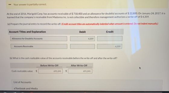-Your answer is partially correct At the end of 2016, Marigold Corp. has accounts receivable of $718,400 and an allowance for doubtful accounts of $ 22,800. On January 24,2017, it is learned that the companys receivable from Madonna Inc. is not collectible and therefore management authorizes a write-off of $ 4,359 (a) Prepare the journal entry to record the write-off. (Credit account titles are automatically indented when amount is entered. Do not indent manually Account Titles and Explanation Debit Credit Allowance for Doubtful Accounts 4,359 Accounts Receivable 4,359 (b) What is the cash realizable value of the accounts receivable before the write-off and after the write-off? Before Write-Off After Write-Off Cash realizable value 691.241 $ 691,241 List of Accounts eTextbook and Media
