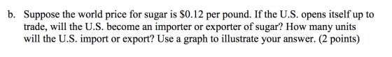 b. Suppose the world price for sugar is $0.12 per pound. If the U.S. opens itself up to trade, will the U.S. become an import