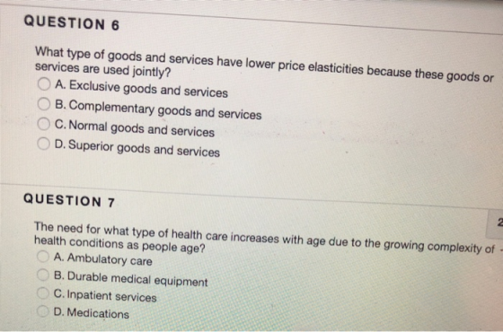 QUESTION 6 What type of goods and services have lower price elasticities because these goods or services are used jointly? O A. Exclusive goods and services B. Complementary goods and services ° C. Normal goods and services D. Superior goods and services QUESTION 7 The need for what type of health care increases with age due to the growing complexity of health conditions as people age? A. Ambulatory care B. Durable medical equipment C. Inpatient services D. Medications